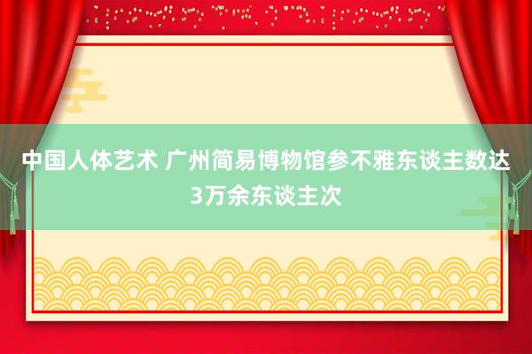 中国人体艺术 广州简易博物馆参不雅东谈主数达3万余东谈主次