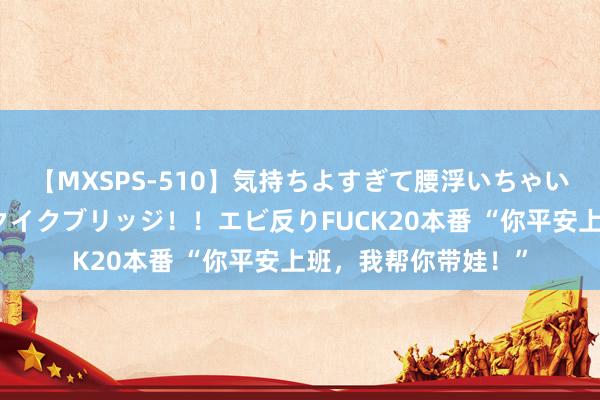 【MXSPS-510】気持ちよすぎて腰浮いちゃいました！絶頂のイクイクブリッジ！！エビ反りFUCK20本番 “你平安上班，我帮你带娃！”