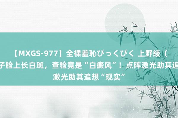 【MXGS-977】全裸羞恥ぴっくぴく 上野綾（雪菜） 孩子脸上长白斑，查验竟是“白癜风”！点阵激光助其追想“现实”