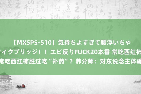 【MXSPS-510】気持ちよすぎて腰浮いちゃいました！絶頂のイクイクブリッジ！！エビ反りFUCK20本番 常吃西红柿胜过吃“补药”？养分师：对东说念主体确切有5大克己