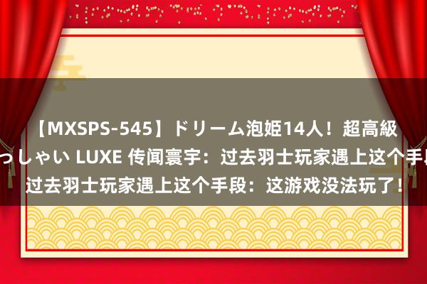 【MXSPS-545】ドリーム泡姫14人！超高級ソープランドへいらっしゃい LUXE 传闻寰宇：过去羽士玩家遇上这个手段：这游戏没法玩了！