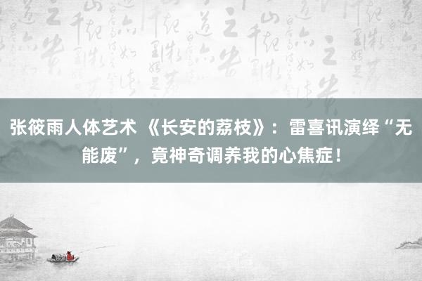 张筱雨人体艺术 《长安的荔枝》：雷喜讯演绎“无能废”，竟神奇调养我的心焦症！