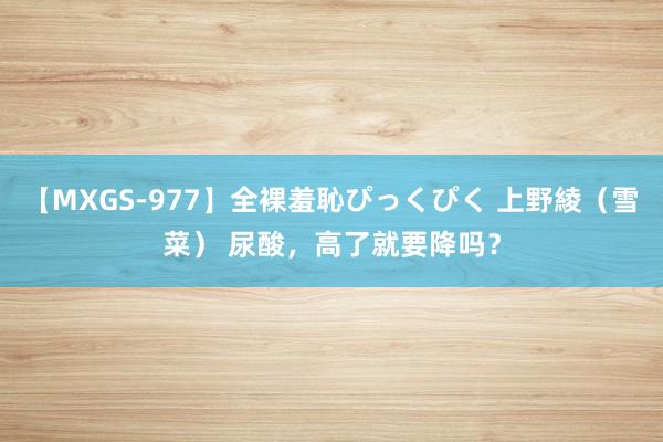 【MXGS-977】全裸羞恥ぴっくぴく 上野綾（雪菜） 尿酸，高了就要降吗？