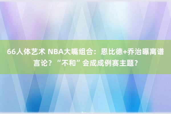 66人体艺术 NBA大嘴组合：恩比德+乔治曝离谱言论？“不和”会成成例赛主题？