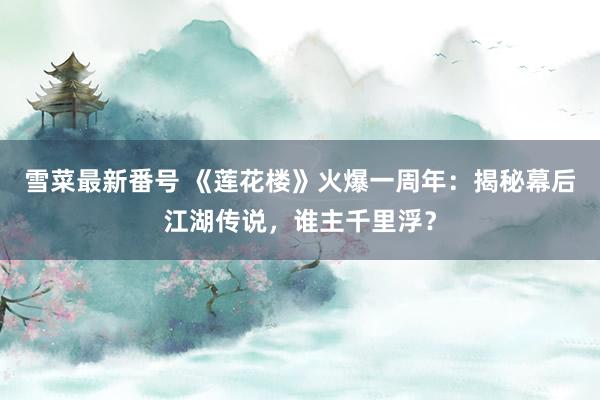 雪菜最新番号 《莲花楼》火爆一周年：揭秘幕后江湖传说，谁主千里浮？