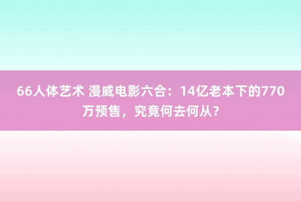 66人体艺术 漫威电影六合：14亿老本下的770万预售，究竟何去何从？