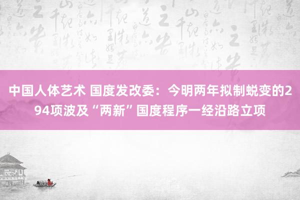 中国人体艺术 国度发改委：今明两年拟制蜕变的294项波及“两新”国度程序一经沿路立项