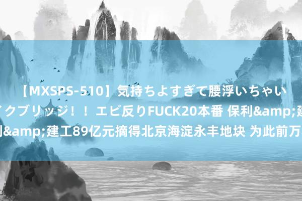 【MXSPS-510】気持ちよすぎて腰浮いちゃいました！絶頂のイクイクブリッジ！！エビ反りFUCK20本番 保利&建工89亿元摘得北京海淀永丰地块 为此前万科集合体退地