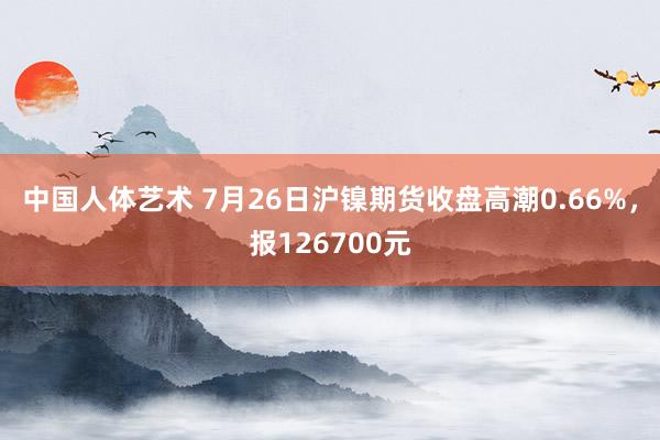 中国人体艺术 7月26日沪镍期货收盘高潮0.66%，报126700元