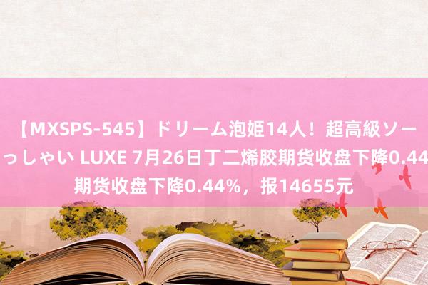 【MXSPS-545】ドリーム泡姫14人！超高級ソープランドへいらっしゃい LUXE 7月26日丁二烯胶期货收盘下降0.44%，报14655元