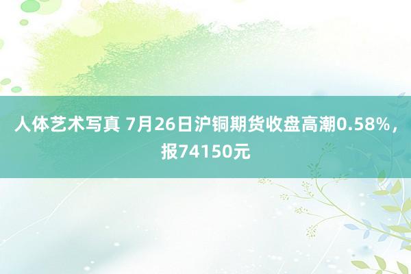 人体艺术写真 7月26日沪铜期货收盘高潮0.58%，报74150元