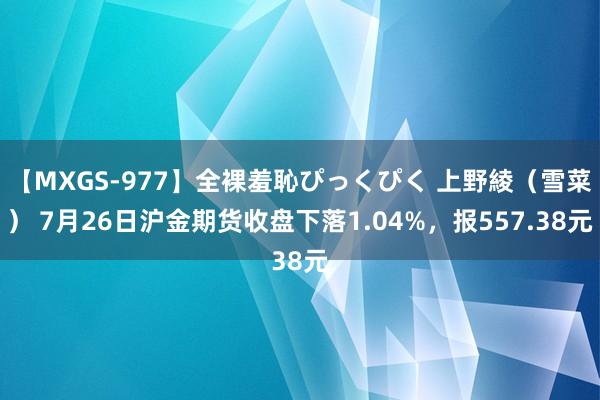 【MXGS-977】全裸羞恥ぴっくぴく 上野綾（雪菜） 7月26日沪金期货收盘下落1.04%，报557.38元