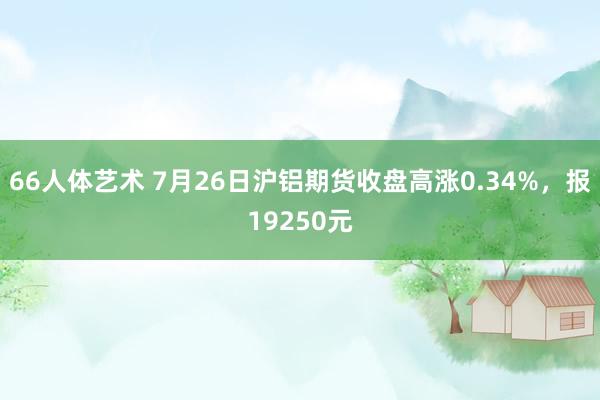 66人体艺术 7月26日沪铝期货收盘高涨0.34%，报19250元