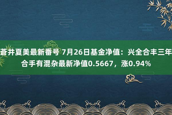 蒼井夏美最新番号 7月26日基金净值：兴全合丰三年合手有混杂最新净值0.5667，涨0.94%