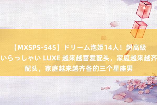 【MXSPS-545】ドリーム泡姫14人！超高級ソープランドへいらっしゃい LUXE 越来越喜爱配头，家庭越来越齐备的三个星座男