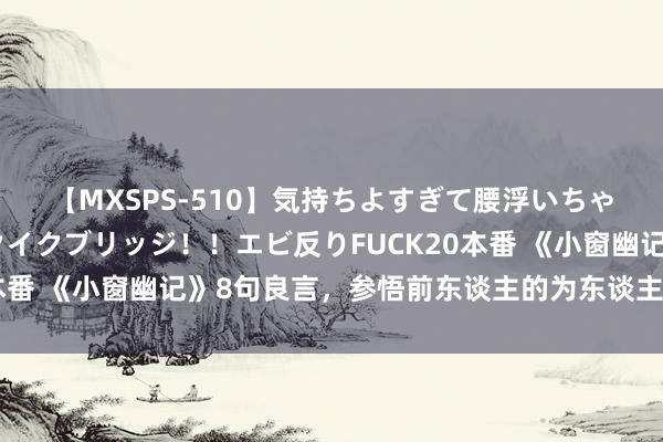 【MXSPS-510】気持ちよすぎて腰浮いちゃいました！絶頂のイクイクブリッジ！！エビ反りFUCK20本番 《小窗幽记》8句良言，参悟前东谈主的为东谈主处世之谈