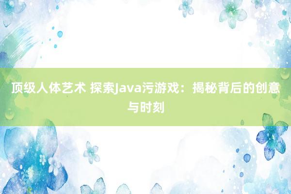 顶级人体艺术 探索Java污游戏：揭秘背后的创意与时刻