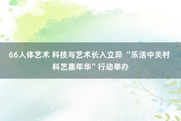 66人体艺术 科技与艺术长入立异 “乐活中关村 科艺嘉年华”行动举办