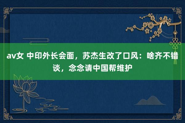 av女 中印外长会面，苏杰生改了口风：啥齐不错谈，念念请中国帮维护