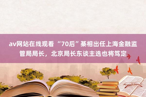 av网站在线观看 “70后”綦相出任上海金融监管局局长，北京局长东谈主选也将笃定