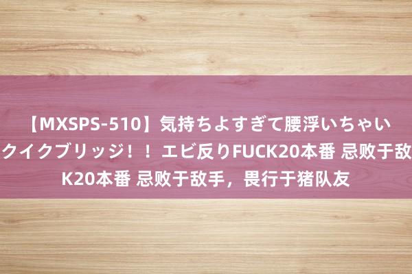 【MXSPS-510】気持ちよすぎて腰浮いちゃいました！絶頂のイクイクブリッジ！！エビ反りFUCK20本番 忌败于敌手，畏行于猪队友