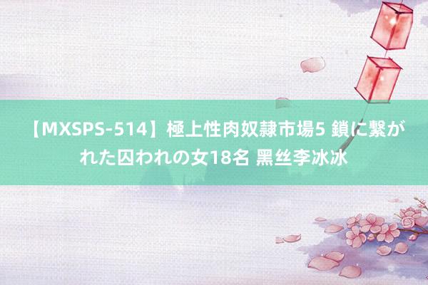 【MXSPS-514】極上性肉奴隷市場5 鎖に繋がれた囚われの女18名 黑丝李冰冰