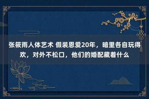 张筱雨人体艺术 假装恩爱20年，暗里各自玩得欢，对外不松口，他们的婚配藏着什么