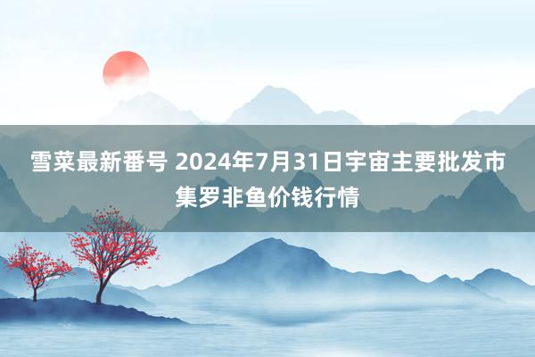 雪菜最新番号 2024年7月31日宇宙主要批发市集罗非鱼价钱行情