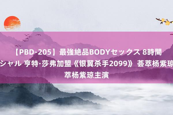 【PBD-205】最強絶品BODYセックス 8時間スペシャル 亨特·莎弗加盟《银翼杀手2099》 荟萃杨紫琼主演