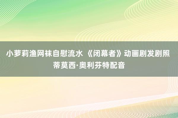 小萝莉渔网袜自慰流水 《闭幕者》动画剧发剧照 蒂莫西·奥利芬特配音