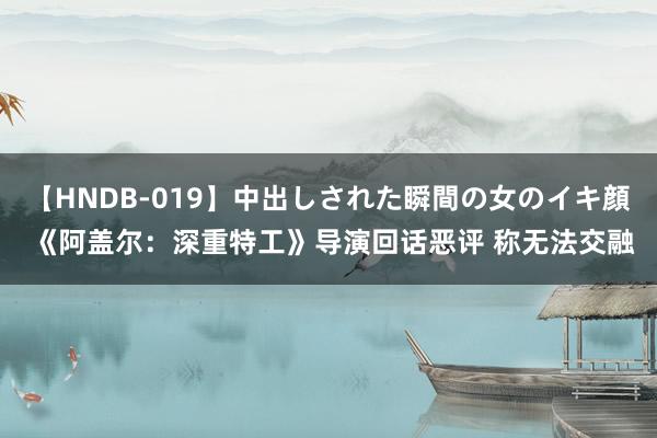 【HNDB-019】中出しされた瞬間の女のイキ顔 《阿盖尔：深重特工》导演回话恶评 称无法交融