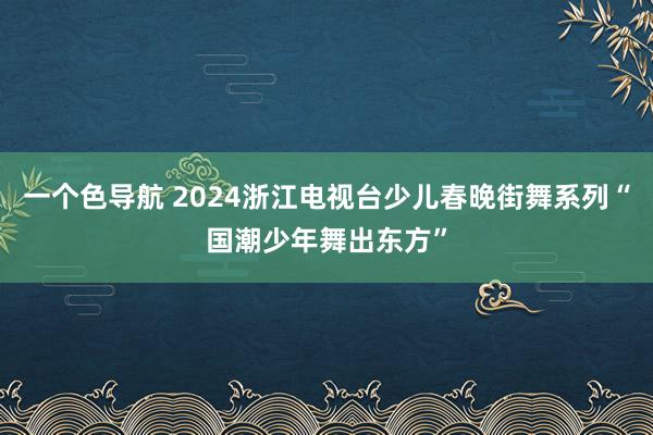 一个色导航 2024浙江电视台少儿春晚街舞系列“国潮少年舞出东方”