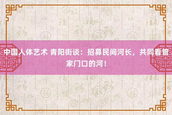 中国人体艺术 青阳街谈：招募民间河长，共同看管家门口的河！