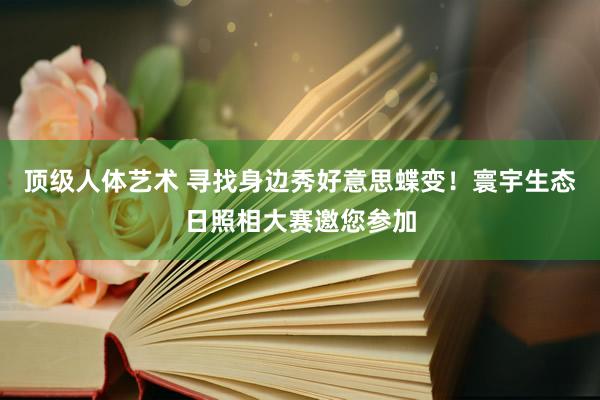 顶级人体艺术 寻找身边秀好意思蝶变！寰宇生态日照相大赛邀您参加