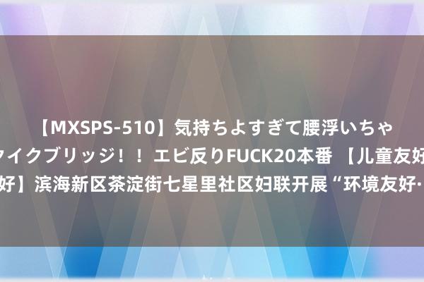 【MXSPS-510】気持ちよすぎて腰浮いちゃいました！絶頂のイクイクブリッジ！！エビ反りFUCK20本番 【儿童友好，让滨城更好意思好】滨海新区茶淀街七星里社区妇联开展“环境友好·儿童友好”绿色童行生态环保科普引申举止