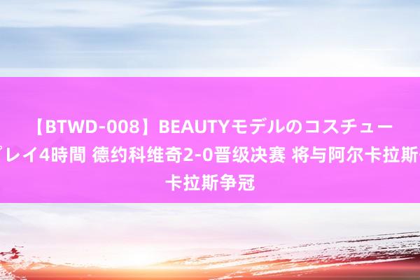 【BTWD-008】BEAUTYモデルのコスチュームプレイ4時間 德约科维奇2-0晋级决赛 将与阿尔卡拉斯争冠