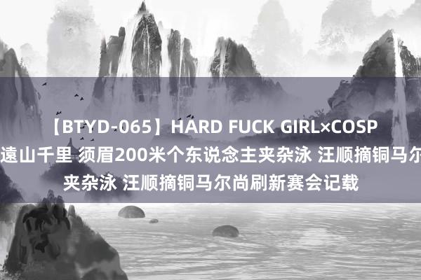 【BTYD-065】HARD FUCK GIRL×COSPLAY PRINCESS 遠山千里 须眉200米个东说念主夹杂泳 汪顺摘铜马尔尚刷新赛会记载