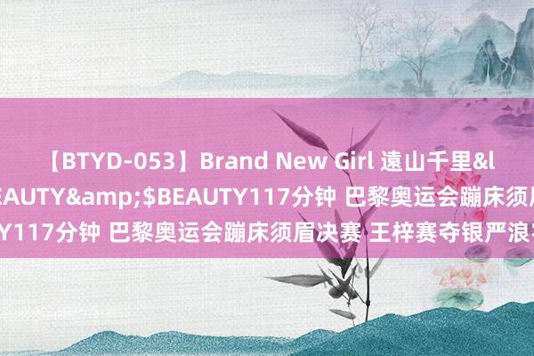 【BTYD-053】Brand New Girl 遠山千里</a>2007-08-24BEAUTY&$BEAUTY117分钟 巴黎奥运会蹦床须眉决赛 王梓赛夺银严浪宇摘铜