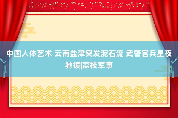 中国人体艺术 云南盐津突发泥石流 武警官兵星夜驰援|荔枝军事