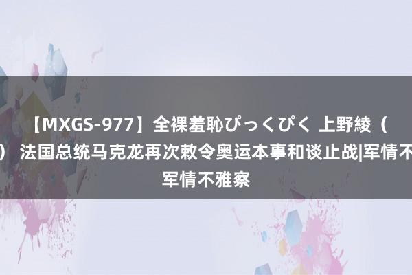 【MXGS-977】全裸羞恥ぴっくぴく 上野綾（雪菜） 法国总统马克龙再次敕令奥运本事和谈止战|军情不雅察