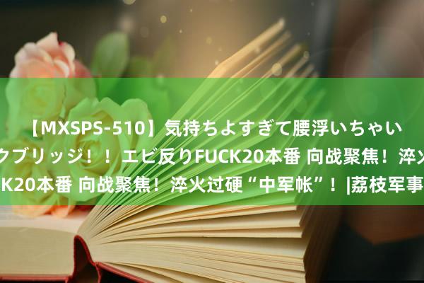 【MXSPS-510】気持ちよすぎて腰浮いちゃいました！絶頂のイクイクブリッジ！！エビ反りFUCK20本番 向战聚焦！淬火过硬“中军帐”！|荔枝军事