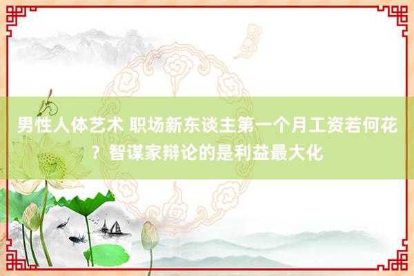 男性人体艺术 职场新东谈主第一个月工资若何花？智谋家辩论的是利益最大化