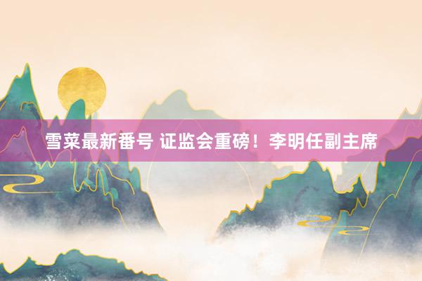 雪菜最新番号 证监会重磅！李明任副主席