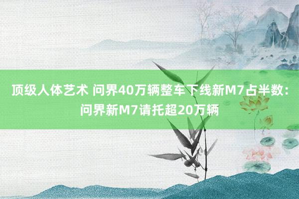 顶级人体艺术 问界40万辆整车下线新M7占半数：问界新M7请托超20万辆