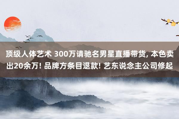 顶级人体艺术 300万请驰名男星直播带货， 本色卖出20余万! 品牌方条目退款! 艺东说念主公司修起