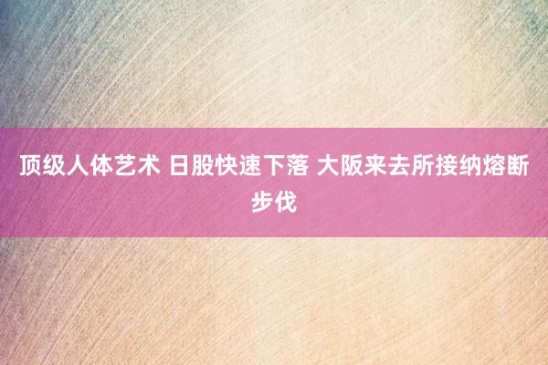 顶级人体艺术 日股快速下落 大阪来去所接纳熔断步伐