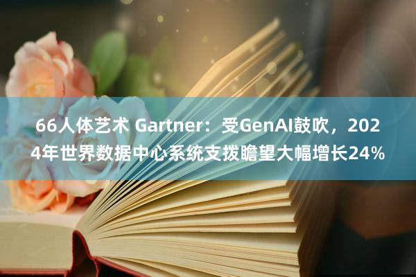 66人体艺术 Gartner：受GenAI鼓吹，2024年世界数据中心系统支拨瞻望大幅增长24%