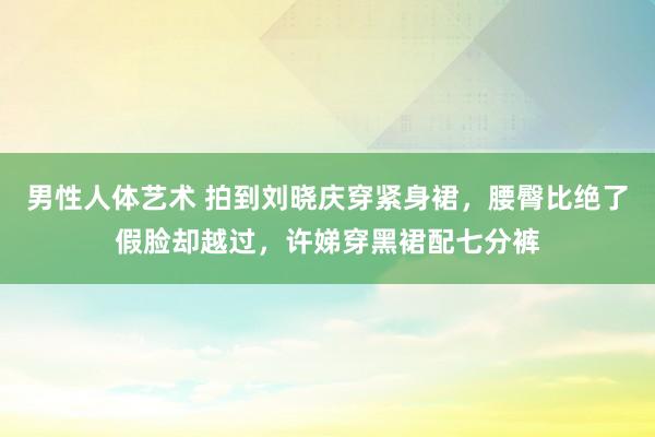 男性人体艺术 拍到刘晓庆穿紧身裙，腰臀比绝了假脸却越过，许娣穿黑裙配七分裤