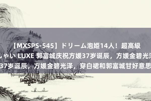 【MXSPS-545】ドリーム泡姫14人！超高級ソープランドへいらっしゃい LUXE 郭富城庆祝方媛37岁诞辰，方媛金碧光泽，穿白裙和郭富城甘好意思合影