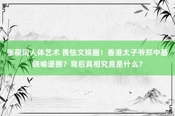 张筱雨人体艺术 畏怯文娱圈！香港太子爷郑中基晓喻退圈？背后真相究竟是什么？